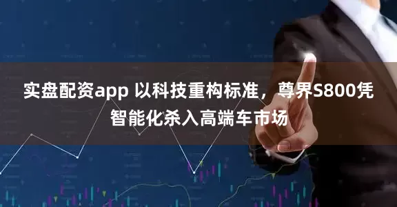 实盘配资app 以科技重构标准，尊界S800凭智能化杀入高端车市场