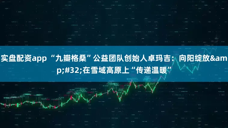 实盘配资app “九瓣格桑”公益团队创始人卓玛吉：向阳绽放&#32;在雪域高原上“传递温暖”