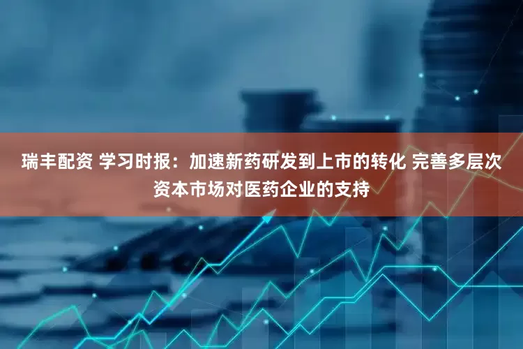 瑞丰配资 学习时报：加速新药研发到上市的转化 完善多层次资本市场对医药企业的支持