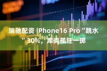 瑞驰配资 iPhone16 Pro“跳水”30%，库克孤注一掷