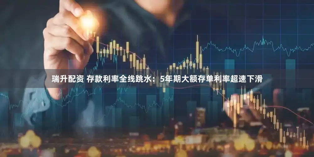 瑞升配资 存款利率全线跳水：5年期大额存单利率超速下滑