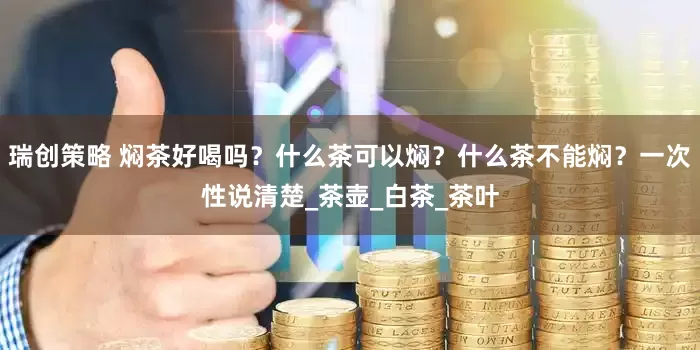 瑞创策略 焖茶好喝吗？什么茶可以焖？什么茶不能焖？一次性说清楚_茶壶_白茶_茶叶