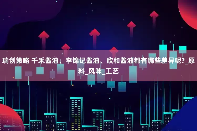 瑞创策略 千禾酱油、李锦记酱油、欣和酱油都有哪些差异呢?_原料_风味_工艺