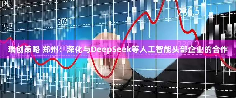 瑞创策略 郑州：深化与DeepSeek等人工智能头部企业的合作