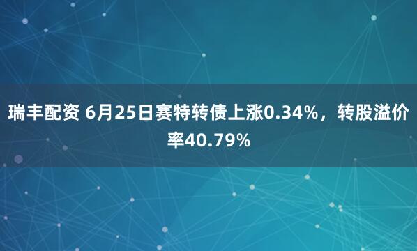 瑞丰配资 6月25日赛特转债上涨0.34%，转股溢价率40.79%