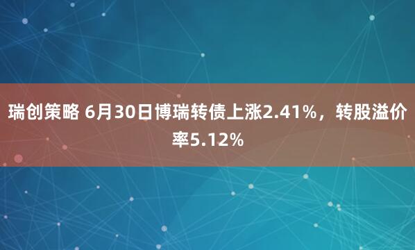 瑞创策略 6月30日博瑞转债上涨2.41%，转股溢价率5.12%