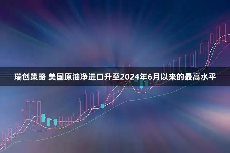 瑞创策略 美国原油净进口升至2024年6月以来的最高水平