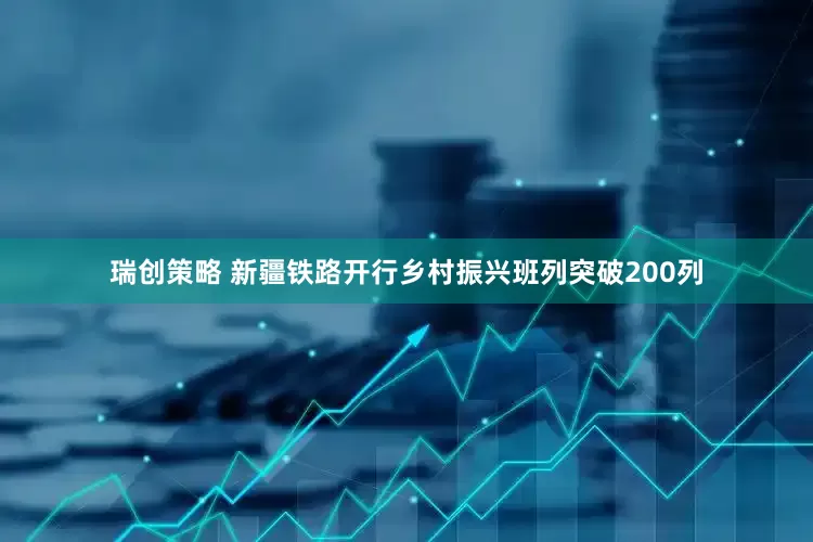 瑞创策略 新疆铁路开行乡村振兴班列突破200列