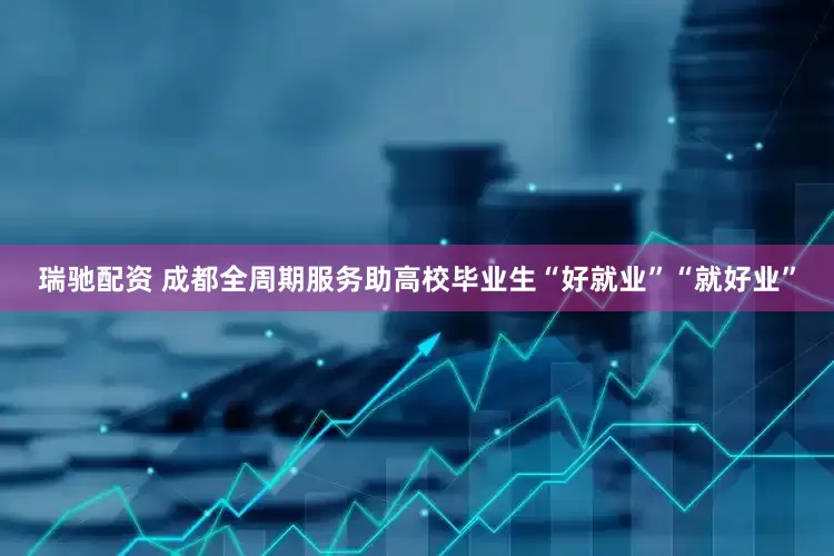 瑞驰配资 成都全周期服务助高校毕业生“好就业”“就好业”