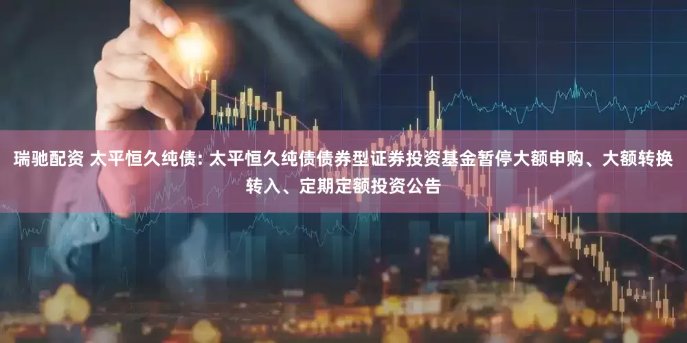 瑞驰配资 太平恒久纯债: 太平恒久纯债债券型证券投资基金暂停大额申购、大额转换转入、定期定额投资公告