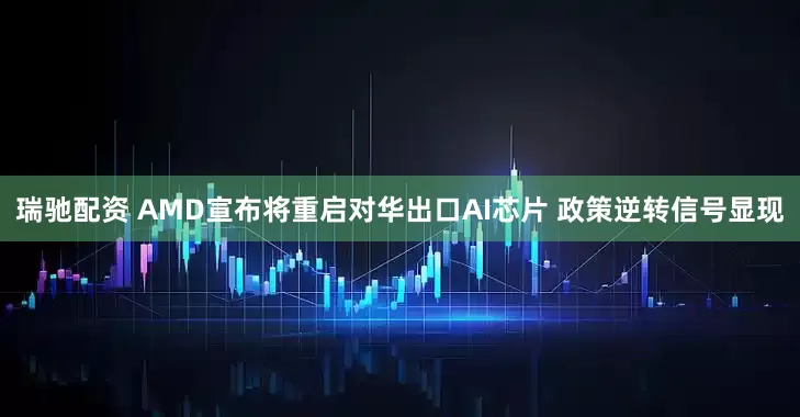 瑞驰配资 AMD宣布将重启对华出口AI芯片 政策逆转信号显现