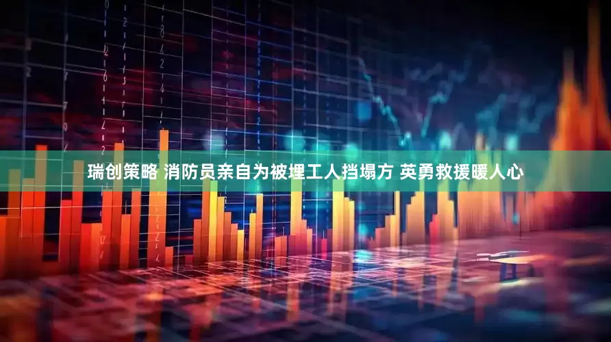 瑞创策略 消防员亲自为被埋工人挡塌方 英勇救援暖人心