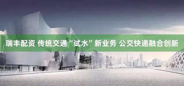 瑞丰配资 传统交通“试水”新业务 公交快递融合创新