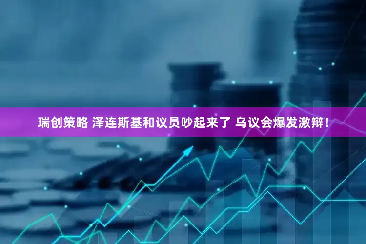 瑞创策略 泽连斯基和议员吵起来了 乌议会爆发激辩！