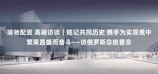 瑞驰配资 高端访谈｜铭记共同历史 携手为实现俄中繁荣昌盛而奋斗——访俄罗斯总统普京