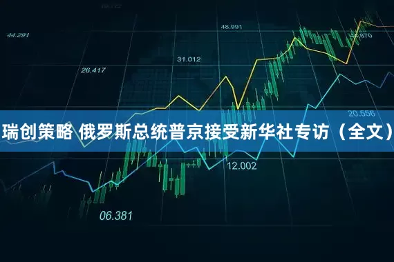 瑞创策略 俄罗斯总统普京接受新华社专访（全文）